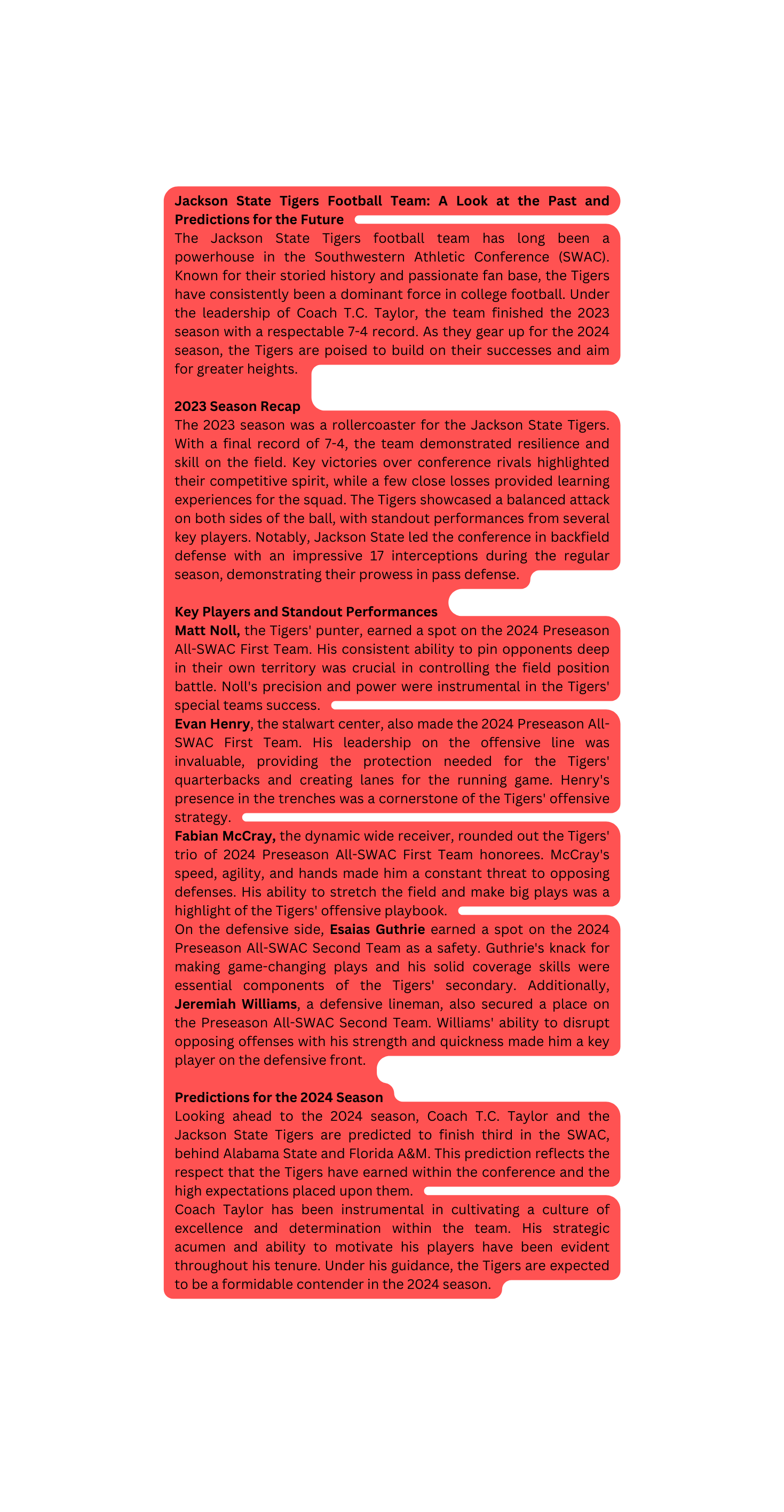 Jackson State Tigers Football Team A Look at the Past and Predictions for the Future The Jackson State Tigers football team has long been a powerhouse in the Southwestern Athletic Conference SWAC Known for their storied history and passionate fan base the Tigers have consistently been a dominant force in college football Under the leadership of Coach T C Taylor the team finished the 2023 season with a respectable 7 4 record As they gear up for the 2024 season the Tigers are poised to build on their successes and aim for greater heights 2023 Season Recap The 2023 season was a rollercoaster for the Jackson State Tigers With a final record of 7 4 the team demonstrated resilience and skill on the field Key victories over conference rivals highlighted their competitive spirit while a few close losses provided learning experiences for the squad The Tigers showcased a balanced attack on both sides of the ball with standout performances from several key players Notably Jackson State led the conference in backfield defense with an impressive 17 interceptions during the regular season demonstrating their prowess in pass defense Key Players and Standout Performances Matt Noll the Tigers punter earned a spot on the 2024 Preseason All SWAC First Team His consistent ability to pin opponents deep in their own territory was crucial in controlling the field position battle Noll s precision and power were instrumental in the Tigers special teams success Evan Henry the stalwart center also made the 2024 Preseason All SWAC First Team His leadership on the offensive line was invaluable providing the protection needed for the Tigers quarterbacks and creating lanes for the running game Henry s presence in the trenches was a cornerstone of the Tigers offensive strategy Fabian McCray the dynamic wide receiver rounded out the Tigers trio of 2024 Preseason All SWAC First Team honorees McCray s speed agility and hands made him a constant threat to opposing defenses His ability to stretch the field and make big plays was a highlight of the Tigers offensive playbook On the defensive side Esaias Guthrie earned a spot on the 2024 Preseason All SWAC Second Team as a safety Guthrie s knack for making game changing plays and his solid coverage skills were essential components of the Tigers secondary Additionally Jeremiah Williams a defensive lineman also secured a place on the Preseason All SWAC Second Team Williams ability to disrupt opposing offenses with his strength and quickness made him a key player on the defensive front Predictions for the 2024 Season Looking ahead to the 2024 season Coach T C Taylor and the Jackson State Tigers are predicted to finish third in the SWAC behind Alabama State and Florida A M This prediction reflects the respect that the Tigers have earned within the conference and the high expectations placed upon them Coach Taylor has been instrumental in cultivating a culture of excellence and determination within the team His strategic acumen and ability to motivate his players have been evident throughout his tenure Under his guidance the Tigers are expected to be a formidable contender in the 2024 season